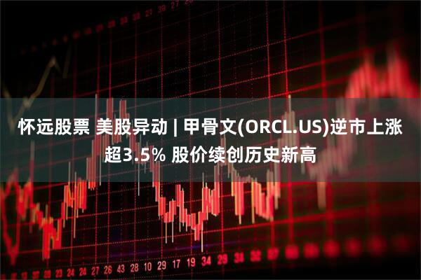 怀远股票 美股异动 | 甲骨文(ORCL.US)逆市上涨超3.5% 股价续创历史新高