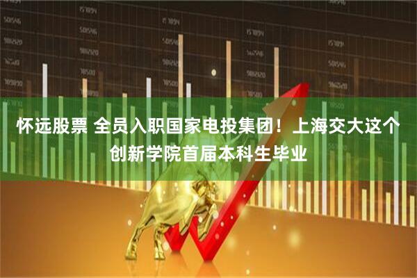 怀远股票 全员入职国家电投集团！上海交大这个创新学院首届本科生毕业