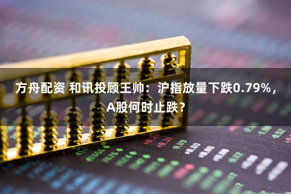 方舟配资 和讯投顾王帅：沪指放量下跌0.79%，A股何时止跌？