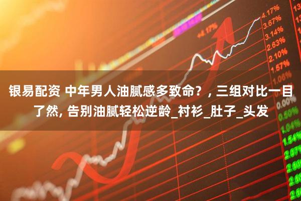 银易配资 中年男人油腻感多致命？, 三组对比一目了然, 告别油腻轻松逆龄_衬衫_肚子_头发