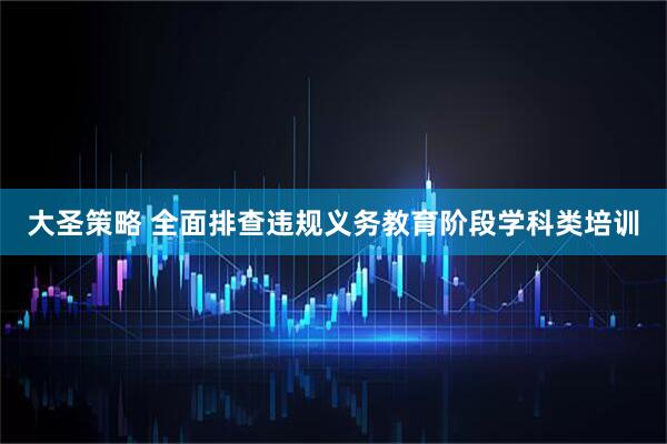 大圣策略 全面排查违规义务教育阶段学科类培训