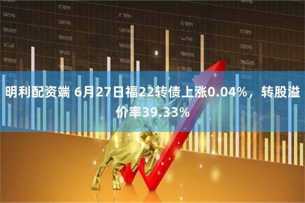 明利配资端 6月27日福22转债上涨0.04%，转股溢价率39.33%