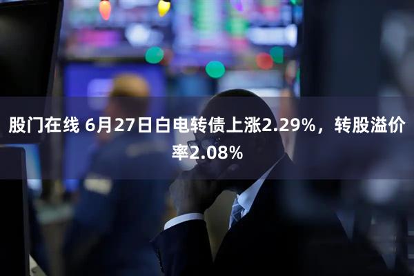 股门在线 6月27日白电转债上涨2.29%，转股溢价率2.08%