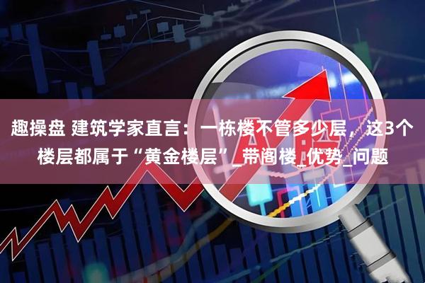 趣操盘 建筑学家直言：一栋楼不管多少层，这3个楼层都属于“黄金楼层”_带阁楼_优势_问题