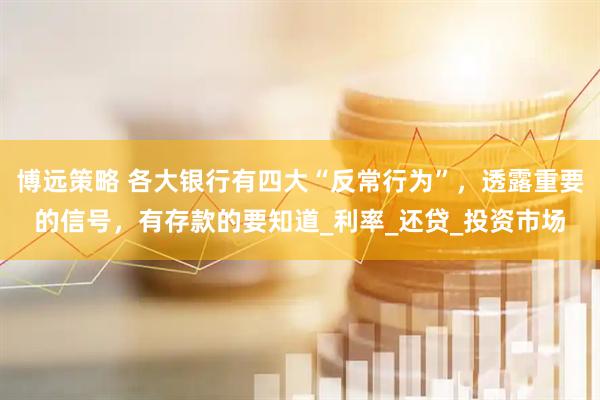 博远策略 各大银行有四大“反常行为”，透露重要的信号，有存款的要知道_利率_还贷_投资市场