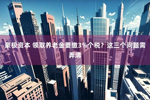 豪极资本 领取养老金要缴3%个税？这三个问题需弄清