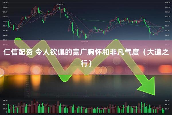 仁信配资 令人钦佩的宽广胸怀和非凡气度（大道之行）