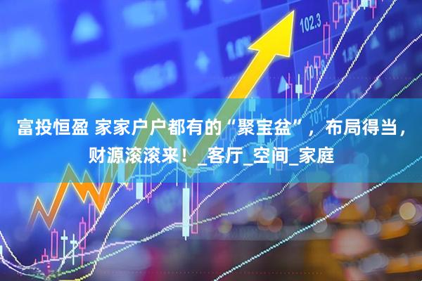 富投恒盈 家家户户都有的“聚宝盆”，布局得当，财源滚滚来！_客厅_空间_家庭