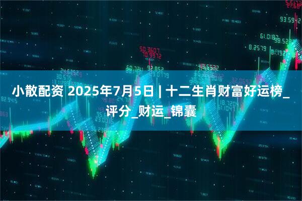 小散配资 2025年7月5日 | 十二生肖财富好运榜_评分_财运_锦囊