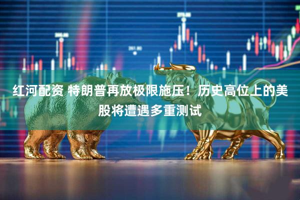 红河配资 特朗普再放极限施压！历史高位上的美股将遭遇多重测试