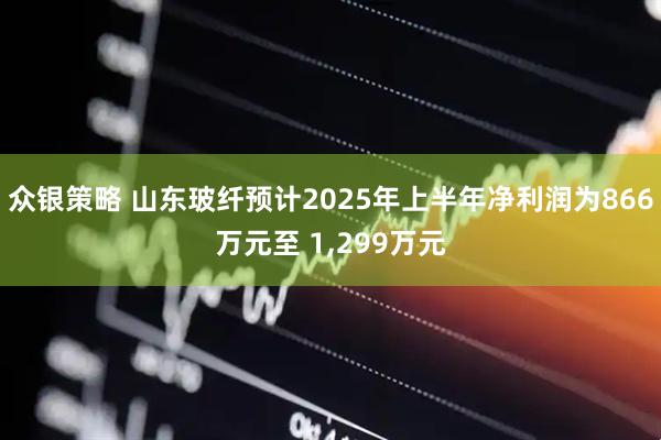众银策略 山东玻纤预计2025年上半年净利润为866万元至 1,299万元