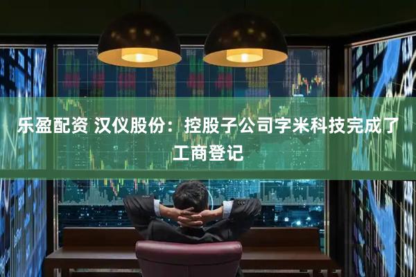 乐盈配资 汉仪股份：控股子公司字米科技完成了工商登记