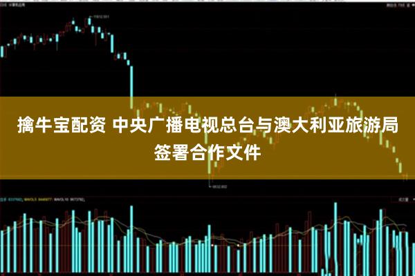 擒牛宝配资 中央广播电视总台与澳大利亚旅游局签署合作文件
