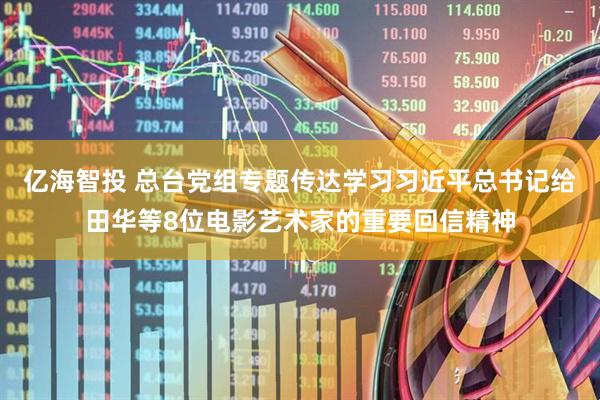 亿海智投 总台党组专题传达学习习近平总书记给田华等8位电影艺术家的重要回信精神
