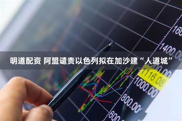 明道配资 阿盟谴责以色列拟在加沙建“人道城”