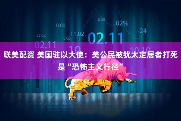 联美配资 美国驻以大使：美公民被犹太定居者打死是“恐怖主义行径”