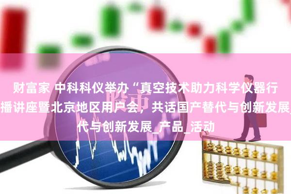 财富家 中科科仪举办“真空技术助力科学仪器行业发展”直播讲座暨北京地区用户会，共话国产替代与创新发展_产品_活动