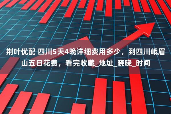 荆叶优配 四川5天4晚详细费用多少，到四川峨眉山五日花费，看完收藏_地址_晓晓_时间