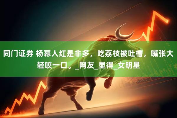 同门证券 杨幂人红是非多，吃荔枝被吐槽，嘴张大轻咬一口。_网友_显得_女明星