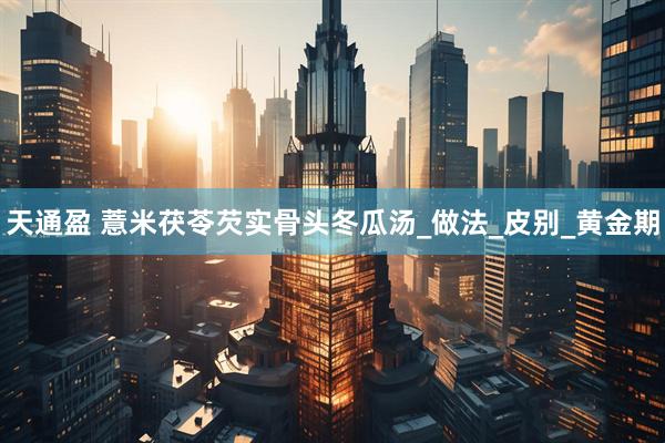 天通盈 薏米茯苓芡实骨头冬瓜汤_做法_皮别_黄金期