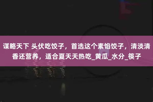 谋略天下 头伏吃饺子，首选这个素馅饺子，清淡清香还营养，适合夏天天热吃_黄瓜_水分_筷子