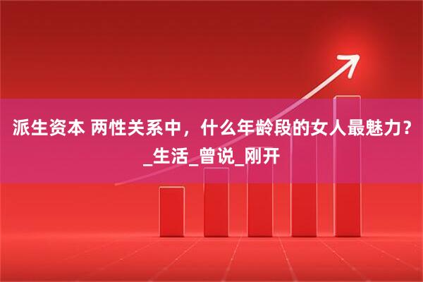 派生资本 两性关系中，什么年龄段的女人最魅力？_生活_曾说_刚开