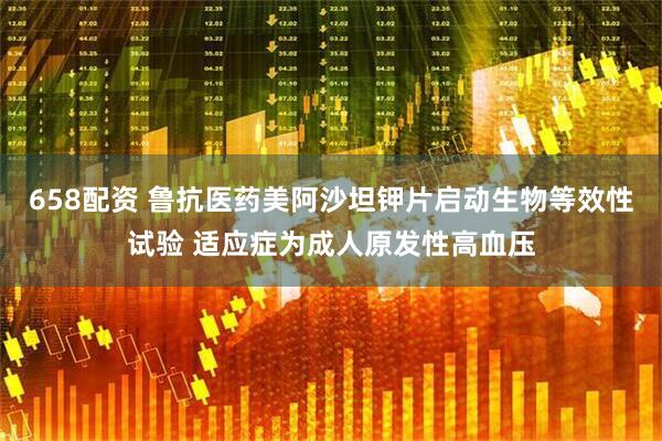 658配资 鲁抗医药美阿沙坦钾片启动生物等效性试验 适应症为成人原发性高血压