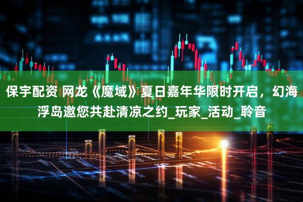 保宇配资 网龙《魔域》夏日嘉年华限时开启，幻海浮岛邀您共赴清凉之约_玩家_活动_聆音