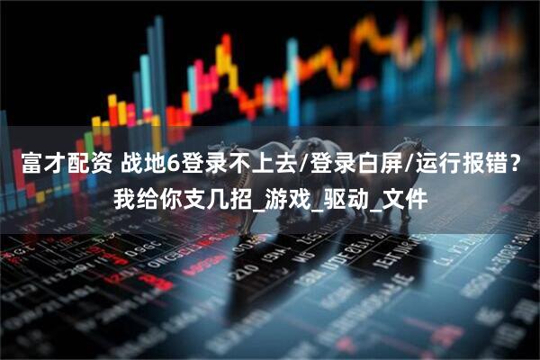 富才配资 战地6登录不上去/登录白屏/运行报错？我给你支几招_游戏_驱动_文件