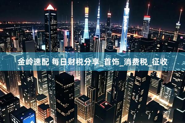 金岭速配 每日财税分享_首饰_消费税_征收