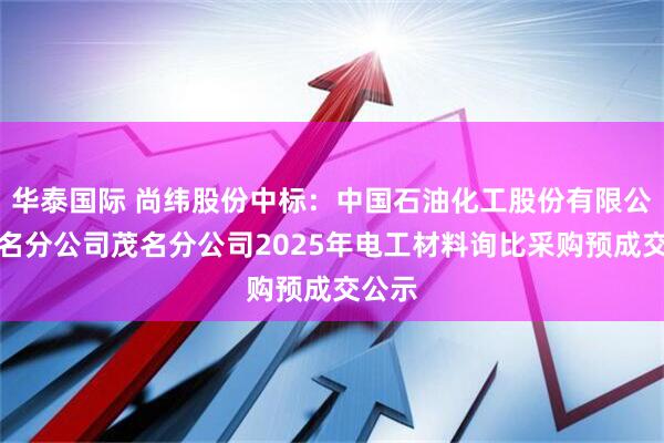 华泰国际 尚纬股份中标：中国石油化工股份有限公司茂名分公司茂名分公司2025年电工材料询比采购预成交公示