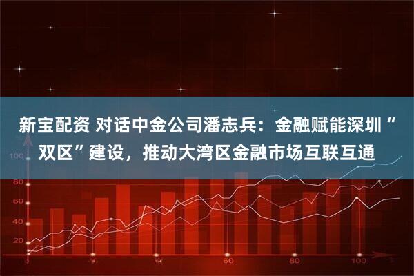 新宝配资 对话中金公司潘志兵：金融赋能深圳“双区”建设，推动大湾区金融市场互联互通