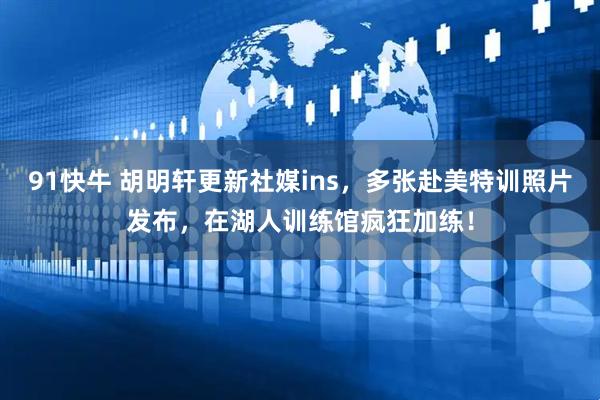 91快牛 胡明轩更新社媒ins，多张赴美特训照片发布，在湖人训练馆疯狂加练！