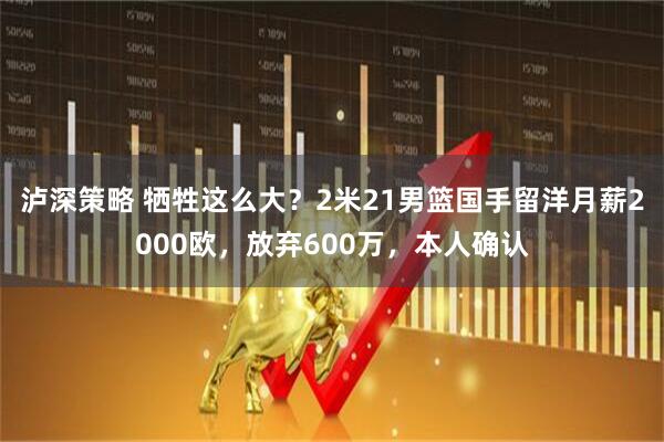泸深策略 牺牲这么大？2米21男篮国手留洋月薪2000欧，放弃600万，本人确认