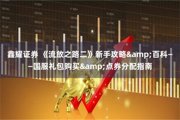鑫耀证券 《流放之路二》新手攻略&百科——国服礼包购买&点券分配指南