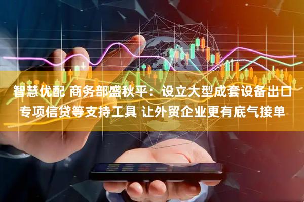 智慧优配 商务部盛秋平：设立大型成套设备出口专项信贷等支持工具 让外贸企业更有底气接单