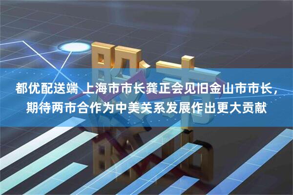 都优配送端 上海市市长龚正会见旧金山市市长，期待两市合作为中美关系发展作出更大贡献
